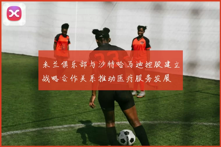 米兰俱乐部与沙特哈马迪控股建立战略合作关系推动医疗服务发展