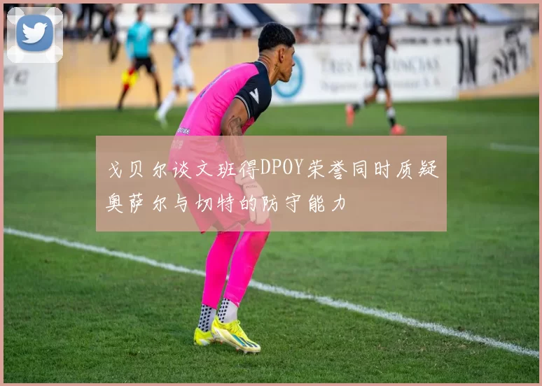 戈贝尔谈文班得DPOY荣誉同时质疑奥萨尔与切特的防守能力