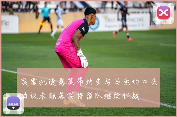 莫雷托透露莱昂纳多与马竞的口头协议未能落实将留队继续征战