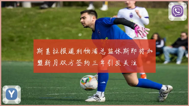 斯基拉报道利物浦总监休斯即将加盟新月双方签约三年引发关注