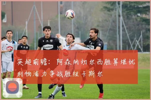 英超前瞻：阿森纳切尔西胜算堪忧利物浦力争战胜纽卡斯尔