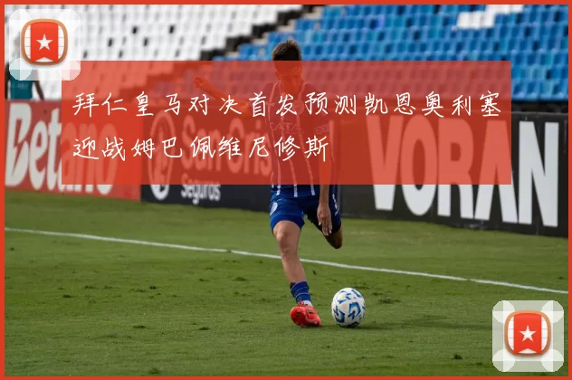 拜仁皇马对决首发预测凯恩奥利塞迎战姆巴佩维尼修斯