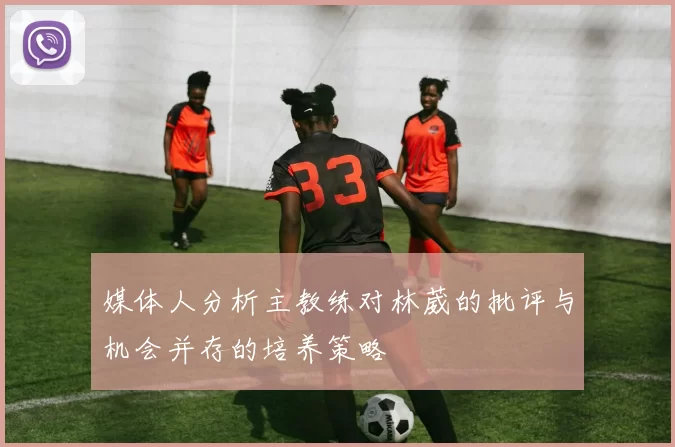 媒体人分析主教练对林葳的批评与机会并存的培养策略