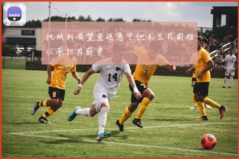 托纳利渴望重返意甲但米兰目前难以承担其薪资
