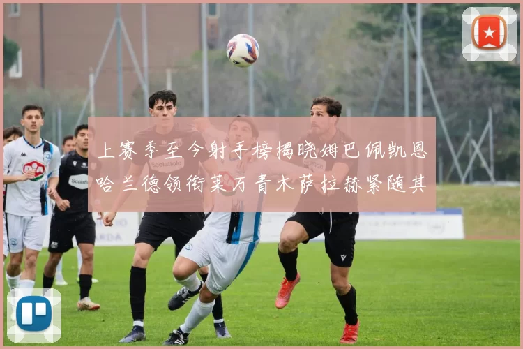 上赛季至今射手榜揭晓姆巴佩凯恩哈兰德领衔莱万青木萨拉赫紧随其后
