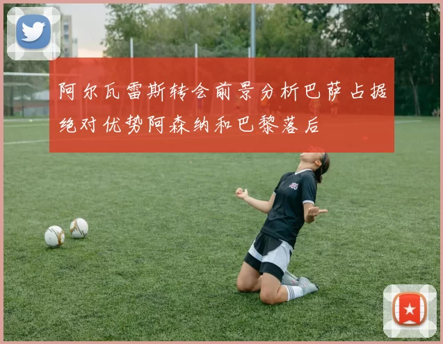 阿尔瓦雷斯转会前景分析巴萨占据绝对优势阿森纳和巴黎落后