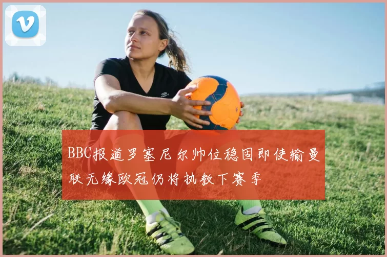 BBC报道罗塞尼尔帅位稳固即使输曼联无缘欧冠仍将执教下赛季