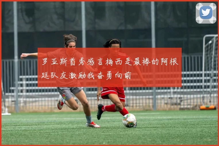 罗亚斯首秀感言梅西是最棒的阿根廷队友激励我奋勇向前