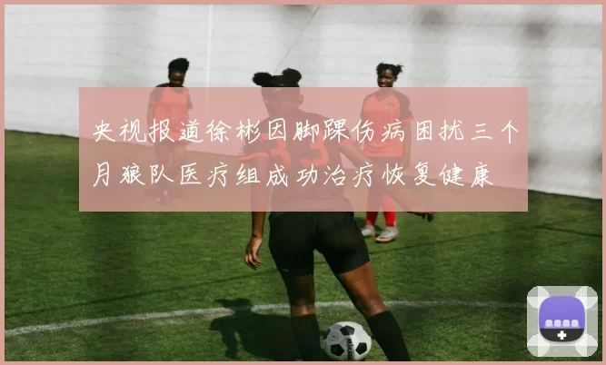 央视报道徐彬因脚踝伤病困扰三个月狼队医疗组成功治疗恢复健康