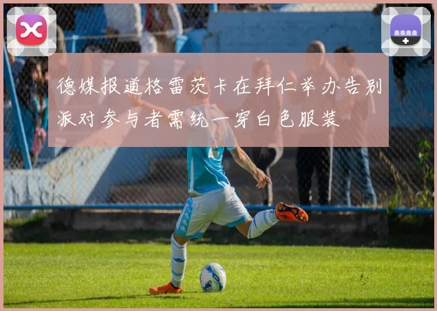 德媒报道格雷茨卡在拜仁举办告别派对参与者需统一穿白色服装