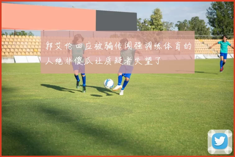 郭艾伦回应被骗传闻强调练体育的人绝非傻瓜让质疑者失望了