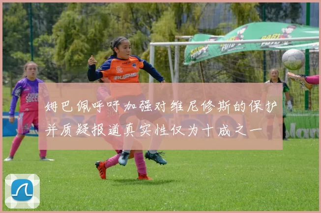 姆巴佩呼吁加强对维尼修斯的保护并质疑报道真实性仅为十成之一