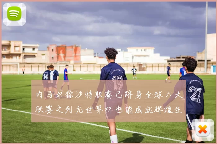 内马尔称沙特联赛已跻身全球六大联赛之列无世界杯也能成就辉煌生涯