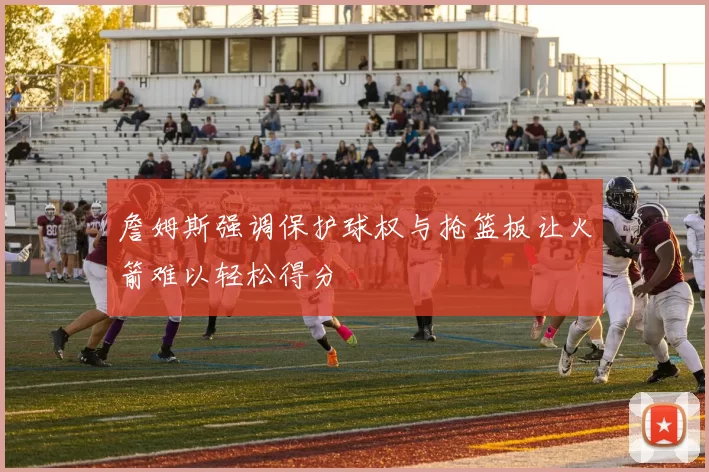 詹姆斯强调保护球权与抢篮板让火箭难以轻松得分