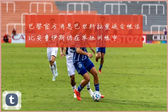 巴黎官方消息巴尔科拉重返合练法比安鲁伊斯仍在单独训练中