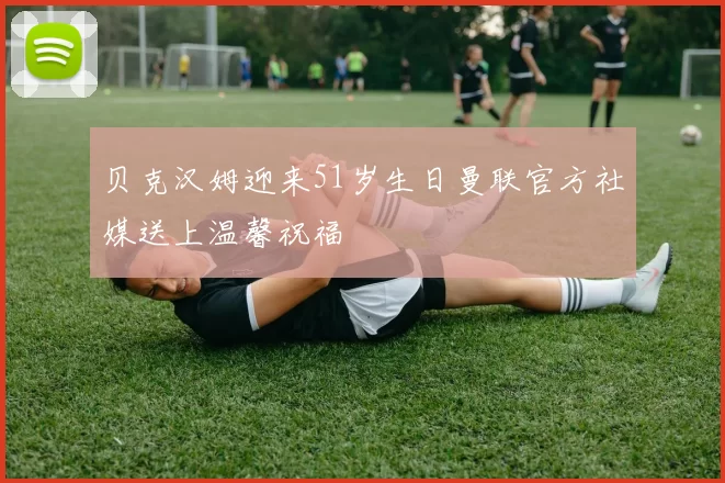 贝克汉姆迎来51岁生日曼联官方社媒送上温馨祝福