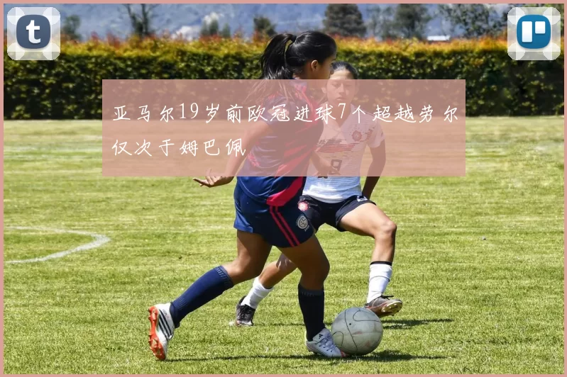 亚马尔19岁前欧冠进球7个超越劳尔仅次于姆巴佩