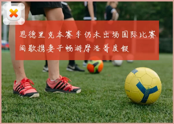 恩德里克本赛季仍未出场国际比赛间歇携妻子畅游摩洛哥度假