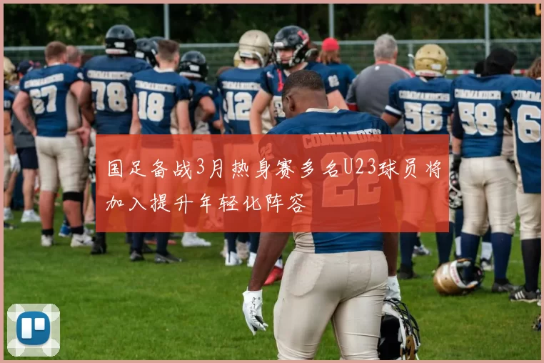 国足备战3月热身赛多名U23球员将加入提升年轻化阵容