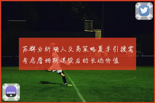 苏群分析湖人交易策略夏季引援需考虑詹姆斯退役后的长远价值