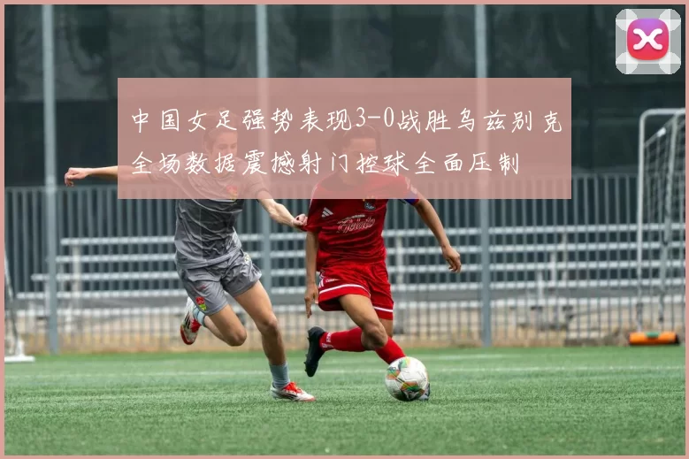 中国女足强势表现3-0战胜乌兹别克全场数据震撼射门控球全面压制