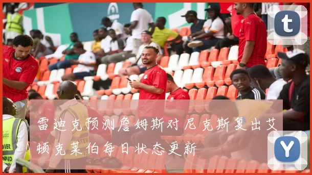 雷迪克预测詹姆斯对尼克斯复出艾顿克莱伯每日状态更新