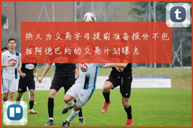 热火为交易字母提前准备报价不包括阿德巴约的交易计划曝光