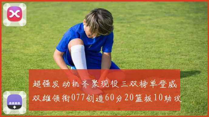 超强发动机齐聚现役三双榜单登威双雄领衔077创造60分20篮板10助攻奇迹