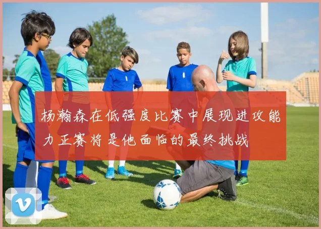 杨瀚森在低强度比赛中展现进攻能力正赛将是他面临的最终挑战