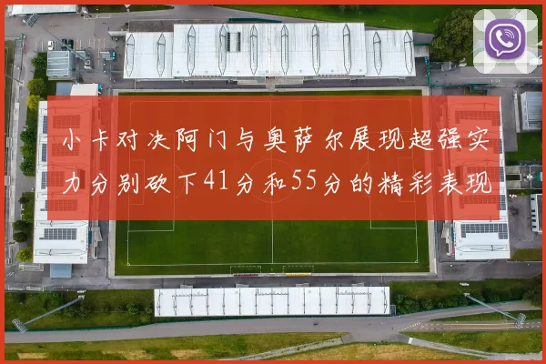 小卡对决阿门与奥萨尔展现超强实力分别砍下41分和55分的精彩表现