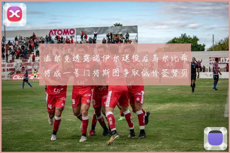 法尔克透露诺伊尔退役后乌尔比希将成一号门将斯图争取低价签努贝尔