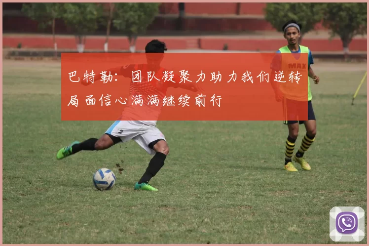 巴特勒：团队凝聚力助力我们逆转局面信心满满继续前行